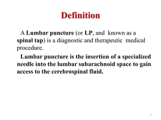 Definition
A Lumbar puncture (or LP, and known as a
spinal tap) is a diagnostic and therapeutic medical
procedure.
Lumbar puncture is the insertion of a specialized
needle into the lumbar subarachnoid space to gain
access to the cerebrospinal fluid.
3
 