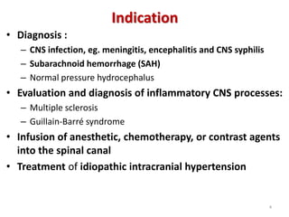 Indication
• Diagnosis :
– CNS infection, eg. meningitis, encephalitis and CNS syphilis
– Subarachnoid hemorrhage (SAH)
– Normal pressure hydrocephalus
• Evaluation and diagnosis of inflammatory CNS processes:
– Multiple sclerosis
– Guillain-Barré syndrome
• Infusion of anesthetic, chemotherapy, or contrast agents
into the spinal canal
• Treatment of idiopathic intracranial hypertension
4
 