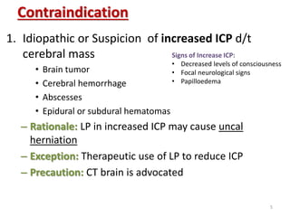 Contraindication
1. Idiopathic or Suspicion of increased ICP d/t
cerebral mass
• Brain tumor
• Cerebral hemorrhage
• Abscesses
• Epidural or subdural hematomas
– Rationale: LP in increased ICP may cause uncal
herniation
– Exception: Therapeutic use of LP to reduce ICP
– Precaution: CT brain is advocated
Signs of Increase ICP:
• Decreased levels of consciousness
• Focal neurological signs
• Papilloedema
5
 