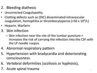 2. Bleeding diathesis
• Uncorrected Coagulopathy
• Clotting defects such as (DIC) disseminated intravascular
coagulation, hemophilia or thrombocytopenia (<50 x 109/L)
• Heparin, Warfarin
3. Skin infection
– Skin infection near the site of the lumbar puncture >
increases the risk of carrying the infection into the CSF with
the LP needle >sepsis
4. Abnormal respiratory pattern
5. Hypertension with bradycardia and deteriorating
consciousness.
6. Vertebral deformities (scoliosis or kyphosis),
7. Acute spinal trauma 7
 