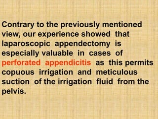 Contrary to the previously mentioned
view, our experience showed that
laparoscopic appendectomy is
especially valuable in cases of
perforated appendicitis as this permits
copuous irrigation and meticulous
suction of the irrigation fluid from the
pelvis.
 