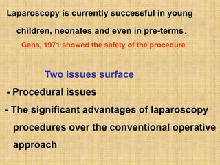 Laparoscopy is currently successful in young
children, neonates and even in pre-terms.
Gans, 1971 showed the safety of the procedure
Two issues surface
- Procedural issues
- The significant advantages of laparoscopy
procedures over the conventional operative
approach
 