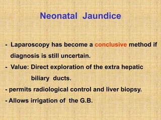 Neonatal Jaundice
- Laparoscopy has become a conclusive method if
diagnosis is still uncertain.
- Value: Direct exploration of the extra hepatic
biliary ducts.
- permits radiological control and liver biopsy.
- Allows irrigation of the G.B.
 