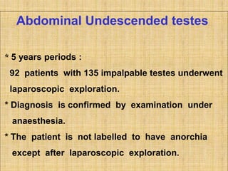 Abdominal Undescended testes
* 5 years periods :
92 patients with 135 impalpable testes underwent
laparoscopic exploration.
* Diagnosis is confirmed by examination under
anaesthesia.
* The patient is not labelled to have anorchia
except after laparoscopic exploration.
 