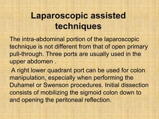 Laparoscopic assisted
techniques
The intra-abdominal portion of the laparoscopic
technique is not different from that of open primary
pull-through. Three ports are usually used in the
upper abdomen .
A right lower quadrant port can be used for colon
manipulation, especially when performing the
Duhamel or Swenson procedures. Initial dissection
consists of mobilizing the sigmoid colon down to
and opening the peritoneal reflection.
 