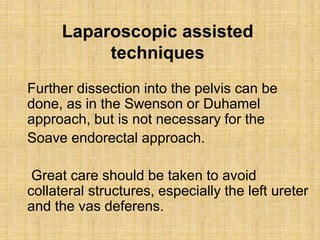 Laparoscopic assisted
techniques
Further dissection into the pelvis can be
done, as in the Swenson or Duhamel
approach, but is not necessary for the
Soave endorectal approach.
Great care should be taken to avoid
collateral structures, especially the left ureter
and the vas deferens.
 