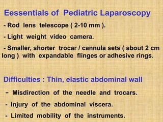 Eessentials of Pediatric Laparoscopy
- Rod lens telescope ( 2-10 mm ).
- Light weight video camera.
- Smaller, shorter trocar / cannula sets ( about 2 cm
long ) with expandable flinges or adhesive rings.
Difficulties : Thin, elastic abdominal wall
- Misdirection of the needle and trocars.
- Injury of the abdominal viscera.
- Limited mobility of the instruments.
 