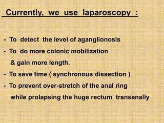 Currently, we use laparoscopy :
- To detect the level of aganglionosis
- To do more colonic mobilization
& gain more length.
- To save time ( synchronous dissection )
- To prevent over-stretch of the anal ring
while prolapsing the huge rectum transanally
 