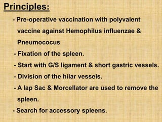 Principles:
- Pre-operative vaccination with polyvalent
vaccine against Hemophilus influenzae &
Pneumococus
- Fixation of the spleen.
- Start with G/S ligament & short gastric vessels.
- Division of the hilar vessels.
- A lap Sac & Morcellator are used to remove the
spleen.
- Search for accessory spleens.
 