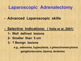 Laparoscopic Adrenalectomy
- Advanced Laparoscopic skills
- Selective Indications: ( Valla et al, 2001)
1- Well defined lesions
2- Smaller than 5 cm
3- ? Benign lesions
e.g., adenoma, hyperplasia, c.pheochromocytoma
ganglioneuroma, lipoma, teratoma
 