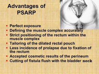 Advantages of
PSARP
 Perfect exposure
 Defining the muscle complex accurately
 Strict positioning of the rectum within the
muscle complex
 Tailoring of the dilated rectal pouch
 Less incidence of prolapse due to fixation of
the rectum
 Accepted cosmetic results of the perineum
 Cutting of fistula flush with the bladder neck
 