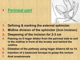  Perineal part
1. Defining & marking the external sphincter.
2. Midline division of the sphincter (2cm incision)
3. Deepening of the incision for 2-3 cm
4. Passing no 6 hegar dilator from the perineal side to exit
in the midline in front of the levator and behind the
urethra.
5. Dilatation of the pathway using hegar dilators till no 14.
6. Insertion of a backcock forceps to grasp the rectum
7. Anal anastomosis
 