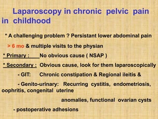 Laparoscopy in chronic pelvic pain
in childhood
* A challenging problem ? Persistant lower abdominal pain
> 6 mo & multiple visits to the physian
* Primary : No obvious cause ( NSAP )
* Secondary : Obvious cause, look for them laparoscopically
- GIT: Chronic constipation & Regional ileitis &
- Genito-urinary: Recurring cystitis, endometriosis,
oophritis, congenital uterine
anomalies, functional ovarian cysts
- postoperative adhesions
 