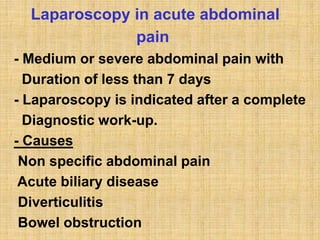 Laparoscopy in acute abdominal
pain
- Medium or severe abdominal pain with
Duration of less than 7 days
- Laparoscopy is indicated after a complete
Diagnostic work-up.
- Causes
Non specific abdominal pain
Acute biliary disease
Diverticulitis
Bowel obstruction
 