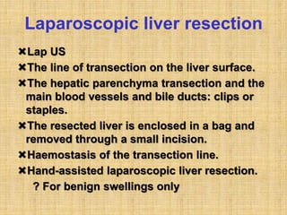 Laparoscopic liver resection
Lap US
The line of transection on the liver surface.
The hepatic parenchyma transection and the
main blood vessels and bile ducts: clips or
staples.
The resected liver is enclosed in a bag and
removed through a small incision.
Haemostasis of the transection line.
Hand-assisted laparoscopic liver resection.
? For benign swellings only
 