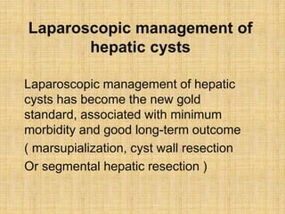 Laparoscopic management of
hepatic cysts
Laparoscopic management of hepatic
cysts has become the new gold
standard, associated with minimum
morbidity and good long-term outcome
( marsupialization, cyst wall resection
Or segmental hepatic resection )
 