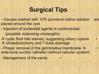 Surgical Tipss
- Gauzes soaked with 10% povidone iodine solution are
placed around the cyst
- Injection of scolecidal agents is controversial
(possible sclerosing cholangitis)
•-If cystic fluid bile stained, suggesting biliary rupture
 choledochotomy and T-tube drainage
•- Proper removal of the germinative membrane 
wide-bore suction catheter (without valvular system)
•- Management of the cavity
 