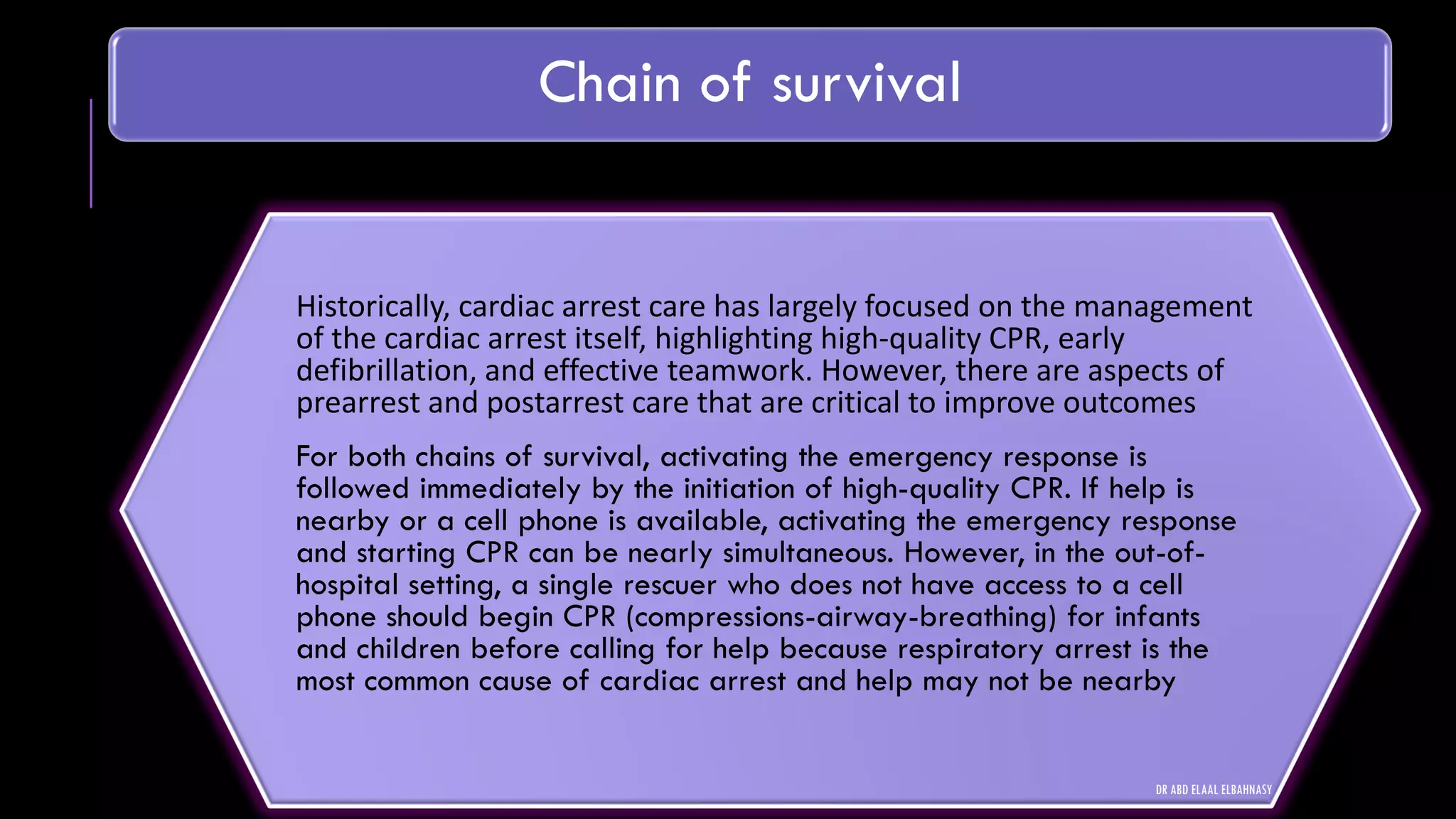 Chain of survival
Historically, cardiac arrest care has largely focused on the management
of the cardiac arrest itself, highlighting high-quality CPR, early
defibrillation, and effective teamwork. However, there are aspects of
prearrest and postarrest care that are critical to improve outcomes
For both chains of survival, activating the emergency response is
followed immediately by the initiation of high-quality CPR. If help is
nearby or a cell phone is available, activating the emergency response
and starting CPR can be nearly simultaneous. However, in the out-of-
hospital setting, a single rescuer who does not have access to a cell
phone should begin CPR (compressions-airway-breathing) for infants
and children before calling for help because respiratory arrest is the
most common cause of cardiac arrest and help may not be nearby
DR ABD ELAAL ELBAHNASY
 