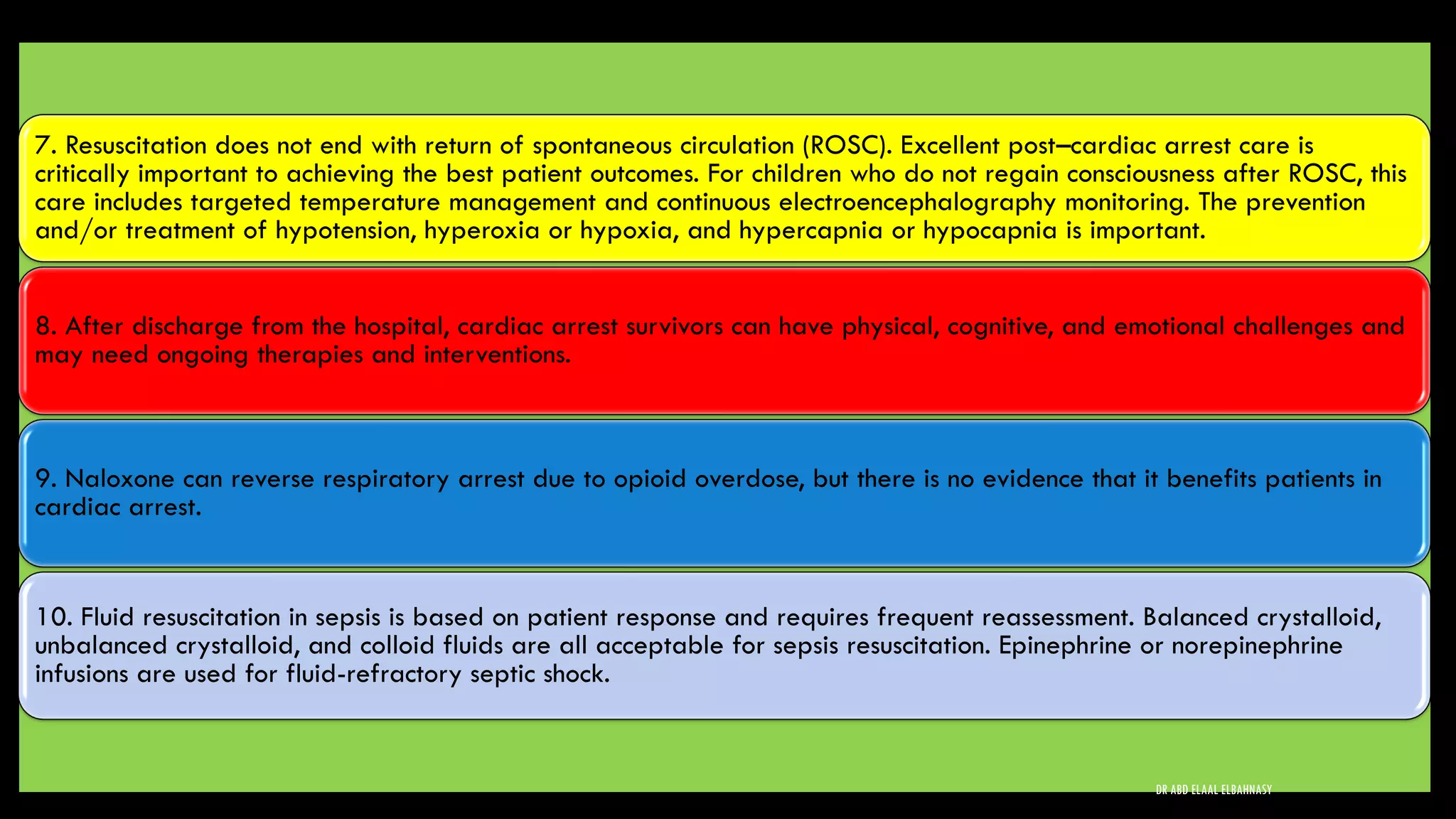 7. Resuscitation does not end with return of spontaneous circulation (ROSC). Excellent post–cardiac arrest care is
critically important to achieving the best patient outcomes. For children who do not regain consciousness after ROSC, this
care includes targeted temperature management and continuous electroencephalography monitoring. The prevention
and/or treatment of hypotension, hyperoxia or hypoxia, and hypercapnia or hypocapnia is important.
8. After discharge from the hospital, cardiac arrest survivors can have physical, cognitive, and emotional challenges and
may need ongoing therapies and interventions.
9. Naloxone can reverse respiratory arrest due to opioid overdose, but there is no evidence that it benefits patients in
cardiac arrest.
10. Fluid resuscitation in sepsis is based on patient response and requires frequent reassessment. Balanced crystalloid,
unbalanced crystalloid, and colloid fluids are all acceptable for sepsis resuscitation. Epinephrine or norepinephrine
infusions are used for fluid-refractory septic shock.
DR ABD ELAAL ELBAHNASY
 