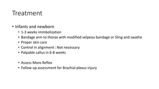 Treatment
• Infants and newborn
• 1-3 weeks immbolization
• Bandage arm to thorax with modified velpeau bandage or Sling and swathe
• Proper skin care
• Control in alignment : Not necessary
• Palpable callus in 6-8 weeks
• Assess Moro Reflex
• Follow up assessment for Brachial plexus injury
 