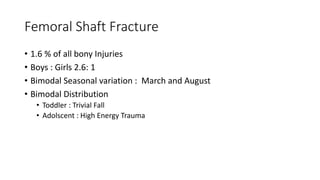 Femoral Shaft Fracture
• 1.6 % of all bony Injuries
• Boys : Girls 2.6: 1
• Bimodal Seasonal variation : March and August
• Bimodal Distribution
• Toddler : Trivial Fall
• Adolscent : High Energy Trauma
 