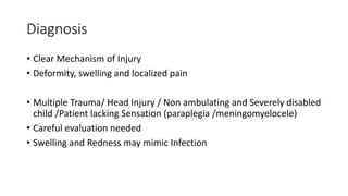 Diagnosis
• Clear Mechanism of Injury
• Deformity, swelling and localized pain
• Multiple Trauma/ Head Injury / Non ambulating and Severely disabled
child /Patient lacking Sensation (paraplegia /meningomyelocele)
• Careful evaluation needed
• Swelling and Redness may mimic Infection
 
