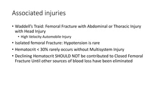 Associated injuries
• Waddell’s Traid: Femoral Fracture with Abdominal or Thoracic Injury
with Head Injury
• High Velocity Automobile Injury
• Isolated femoral Fracture: Hypotension is rare
• Hematocrit < 30% rarely occurs without Multisystem Injury
• Declining Hematocrit SHOULD NOT be contributed to Closed Femoral
Fracture Until other sources of blood loss have been eliminated
 