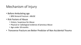 Mechanism of Injury
• Before Ambulating age
• 80% femoral Fracture : ABUSE
• Risk Factors of Abuse
• History Suspicious for Abuse
• Physical or radiological evidence of previous Abuse
• Age under 18 months
• Transverse Fracture are Better Predictor of Non Accidental Trauma
 