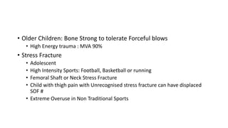 • Older Children: Bone Strong to tolerate Forceful blows
• High Energy trauma : MVA 90%
• Stress Fracture
• Adolescent
• High Intensity Sports: Football, Basketball or running
• Femoral Shaft or Neck Stress Fracture
• Child with thigh pain with Unrecognised stress fracture can have displaced
SOF #
• Extreme Overuse in Non Traditional Sports
 