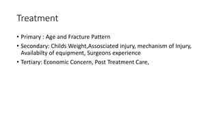 Treatment
• Primary : Age and Fracture Pattern
• Secondary: Childs Weight,Assosciated injury, mechanism of Injury,
Availabilty of equipment, Surgeons experience
• Tertiary: Economic Concern, Post Treatment Care,
 