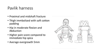 Pavlik harness
• Proximal and midshaft fracture
• Thigh immbolized with soft cotton
padding
• Hip in moderate flexion and
Abduction
• Higher pain score compared to
immediate hip spica
• Average overgrowth 5mm
 