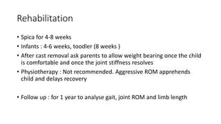 Rehabilitation
• Spica for 4-8 weeks
• Infants : 4-6 weeks, toodler (8 weeks )
• After cast removal ask parents to allow weight bearing once the child
is comfortable and once the joint stiffness resolves
• Physiotherapy : Not recommended. Aggressive ROM apprehends
child and delays recovery
• Follow up : for 1 year to analyse gait, joint ROM and limb length
 