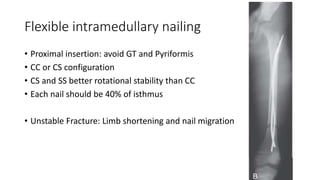 Flexible intramedullary nailing
• Proximal insertion: avoid GT and Pyriformis
• CC or CS configuration
• CS and SS better rotational stability than CC
• Each nail should be 40% of isthmus
• Unstable Fracture: Limb shortening and nail migration
 