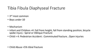 Tibia Fibula Diaphyseal Fracture
• 3rd most common
• Boys under 10
• Mechanism
• Infant and Children <4: Fall from height, fall from standing position, bicycle
spoke injury : Spiral or Oblique Fracture
• Child > 4: Pedestrian Accident : Comminuted fracture , Open injuries
• Child Abuse <5% tibial fracture
 