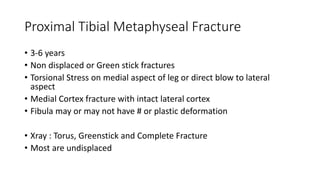 Proximal Tibial Metaphyseal Fracture
• 3-6 years
• Non displaced or Green stick fractures
• Torsional Stress on medial aspect of leg or direct blow to lateral
aspect
• Medial Cortex fracture with intact lateral cortex
• Fibula may or may not have # or plastic deformation
• Xray : Torus, Greenstick and Complete Fracture
• Most are undisplaced
 