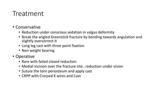 Treatment
• Conservative
• Reduction under conscious sedation in valgus deformity
• Break the angled Greenstick fracture by bending towards angulation and
slightly overcorrect it
• Long leg cast with three point fixation
• Non weight bearing
• Operative
• Rare with failed closed reduction
• Medial incision over the fracture site , reduction under vision
• Suture the torn periosteum and apply cast
• CRPP with Crossed K wires and Cast
 