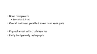• Bone overgrowth
• 1cm (max 1.7 cm)
• Overall outcome good but some have knee pain
• Physeal arrest with crush injuries
• Fairly benign early radiographs
 