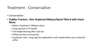 Treatment : Conservative
• Conservative
• Toddler Fracture : Non displaced Oblique/Spiral Tibia # with intact
fibula
• Better visualized in Oblique views
• Long Leg Cast x 3-4 weeks
• Full weight bearing after cast out
• Follow up Xray unnecessary
• Suspicious case : Long Leg Cast application and 2 week follow up to check for
callus
 