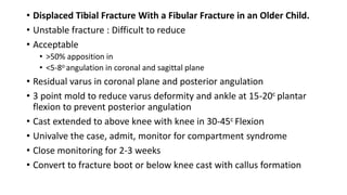 • Displaced Tibial Fracture With a Fibular Fracture in an Older Child.
• Unstable fracture : Difficult to reduce
• Acceptable
• >50% apposition in
• <5-8o angulation in coronal and sagittal plane
• Residual varus in coronal plane and posterior angulation
• 3 point mold to reduce varus deformity and ankle at 15-20c plantar
flexion to prevent posterior angulation
• Cast extended to above knee with knee in 30-45c Flexion
• Univalve the case, admit, monitor for compartment syndrome
• Close monitoring for 2-3 weeks
• Convert to fracture boot or below knee cast with callus formation
 