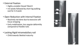 • External Fixation
• Highly unstable Closed Tibial #
• 4-6 weeks followed by short leg walking
cast for 3-4 week
• Open Reduction with Internal Fixation
• Routinely not done due to excessive soft
tissue stripping
• Early mobilization, less angular deformilty
compared to Flexible nails
• Locking Rigid Intramedullary nail
• Child towards Skeletal maturity
 