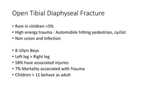 Open Tibial Diaphyseal Fracture
• Rare in children <5%
• High energy trauma : Automobile hitting pedestrian, cyclist
• Non union and Infection
• 8-10yrs Boys
• Left leg > Right leg
• 58% have associated injuries
• 7% Mortality associated with Trauma
• Children > 11 behave as adult
 