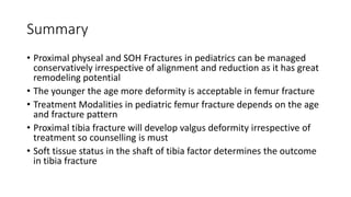 Summary
• Proximal physeal and SOH Fractures in pediatrics can be managed
conservatively irrespective of alignment and reduction as it has great
remodeling potential
• The younger the age more deformity is acceptable in femur fracture
• Treatment Modalities in pediatric femur fracture depends on the age
and fracture pattern
• Proximal tibia fracture will develop valgus deformity irrespective of
treatment so counselling is must
• Soft tissue status in the shaft of tibia factor determines the outcome
in tibia fracture
 