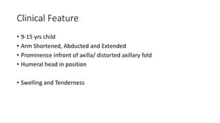Clinical Feature
• 9-15 yrs child
• Arm Shortened, Abducted and Extended
• Prominence infront of axilla/ distorted axillary fold
• Humeral head in position
• Swelling and Tenderness
 