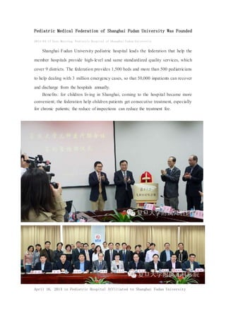 China Med Device (www.chinameddevice.com)
helps Western medical device companies’ partner
and commercialize their products in China. We
regenerate Chinese news into English one to keep
our clients abreast of the key trends in China.
Contact info@chinameddevice.com.
Pediatric Medical Federation of Shanghai Fudan University Was Founded
2014-04-17 East Morning, Pediatric Hospital of Shanghai Fudan University
Shanghai Fudan University pediatric hospital leads the federation that help the member hospitals
provide high-level and same standardized quality services, which cover 9 districts. The federation
provides 1,500 beds and more than 500 pediatricians to help dealing with 3 million emergency cases,
so that 50,000 inpatients can recover and discharge from the hospitals annually.
Benefits: for children living in Shanghai, coming to the hospital became more convenient; the
federation help children patients get consecutive treatment, especially for chronic patients; the reduce
of inspections can reduce the treatment fee.
 
