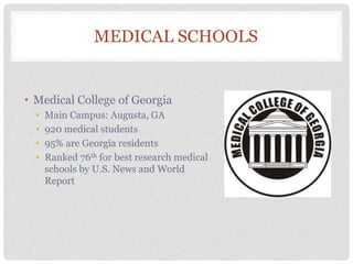 MEDICAL SCHOOLS
• Medical College of Georgia
• Main Campus: Augusta, GA
• 920 medical students
• 95% are Georgia residents
• Ranked 76th for best research medical
schools by U.S. News and World
Report
 
