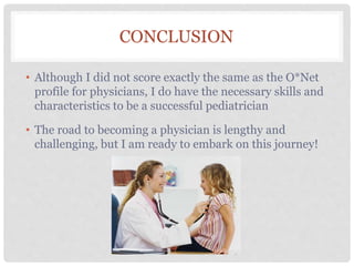 CONCLUSION
• Although I did not score exactly the same as the O*Net
profile for physicians, I do have the necessary skills and
characteristics to be a successful pediatrician
• The road to becoming a physician is lengthy and
challenging, but I am ready to embark on this journey!
 