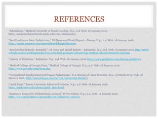 REFERENCES
“Admissions.” Medical University of South Carolina. N.p., n.d. Web. 18 January 2016.
http://academicdepartments.musc.edu/com/admissions/.
“Best Healthcare Jobs: Pediatrician.” US News and World Report – Money. N.p., n.d. Web. 18 January 2016.
http://money.usnews.com/careers/best-jobs/pediatrician.
“Best Medical Schools: Research.” US News and World Report – Education. N.p., n.d. Web. 18 January 2016.http://grad-
schools.usnews.rankingsandreviews.com/best-graduate-schools/top-medical-schools/research-rankings.
“History of Pediatrics.” Pediatrics. N.p., n.d. Web. 18 January 2016. http://www.pediatrics.com/history-pediatrics.
“Medical College of Georgia Facts.” Medical College of Georgia. N.p., n.d. Web. 18 January 2016.
http://www.gru.edu/mcg/facts.php.
“Occupational Employment and Wages: Pediatrician.” U.S. Bureau of Labor Statistics. N.p., 15 March 2015. Web. 18
January 2016. http://www.bls.gov/oes/current/oes291065.htm#(5).
“Quick Facts.” Emory University School of Medicine. N.p., n.d. Web. 18 January 2016.
http://med.emory.edu/about/quick_facts.html.
“Summary Report for: Pediatricians, General.” O*Net Online. N.p., n.d. Web. 18 January 2016.
http://www.mynextmove.org/profile/ext/online/29-1065.00.
 