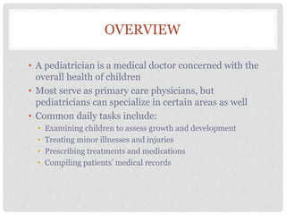 OVERVIEW
• A pediatrician is a medical doctor concerned with the
overall health of children
• Most serve as primary care physicians, but
pediatricians can specialize in certain areas as well
• Common daily tasks include:
• Examining children to assess growth and development
• Treating minor illnesses and injuries
• Prescribing treatments and medications
• Compiling patients’ medical records
 