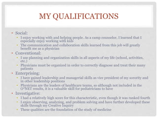 MY QUALIFICATIONS
• Social:
• I enjoy working with and helping people. As a camp counselor, I learned that I
especially enjoy working with kids
• The communication and collaboration skills learned from this job will greatly
benefit me as a physician
• Conventional:
• I use planning and organization skills in all aspects of my life (school, activities,
etc.)
• Physicians must be organized in order to correctly diagnose and treat their many
patients
• Enterprising:
• I have gained leadership and managerial skills as vice president of my sorority and
in other leadership positions
• Physicians are the leaders of healthcare teams, so although not included in the
O*NET results, it is a valuable skill for pediatricians to have
• Investigative:
• I had a relatively high score for this characteristic, even though it was ranked fourth
• I enjoy observing, analyzing, and problem solving and have further developed these
skills through my Creative Inquiry
• These qualities are the foundation of the study of medicine
 