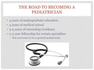 THE ROAD TO BECOMING A
PEDIATRICIAN
• 4 years of undergraduate education
• 4 years of medical school
• 3-4 years of internship/residency
• 2-3 year fellowship for certain specialties
• Not necessary to be a general pediatrician
 